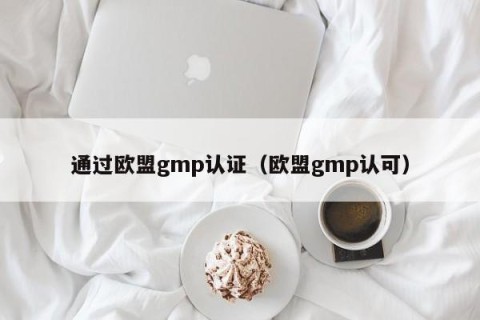 通过欧盟gmp认证（欧盟gmp认可）