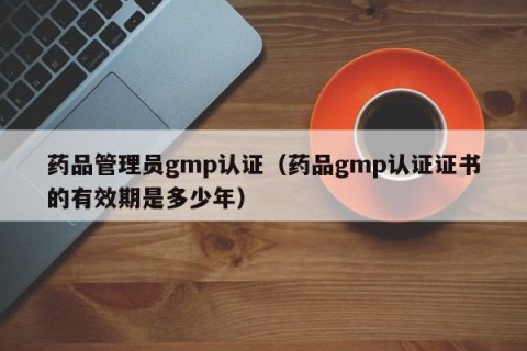 药品管理员gmp认证（药品gmp认证证书的有效期是多少年）