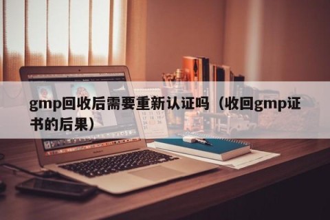 gmp回收后需要重新认证吗（收回gmp证书的后果）