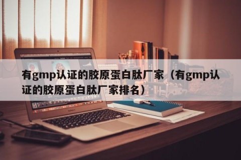 有gmp认证的胶原蛋白肽厂家（有gmp认证的胶原蛋白肽厂家排名）