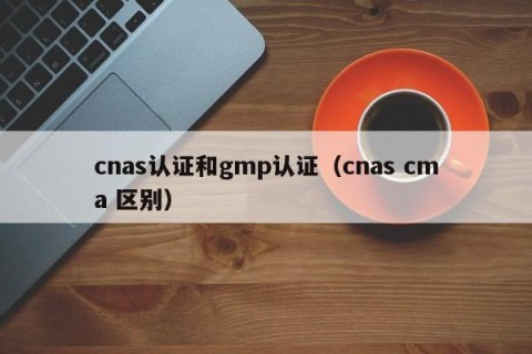 cnas认证和gmp认证（cnas cma 区别）