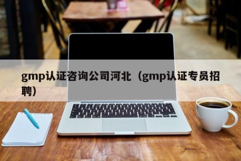 gmp认证咨询公司河北（gmp认证专员招聘）