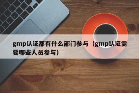 gmp认证都有什么部门参与（gmp认证需要哪些人员参与）