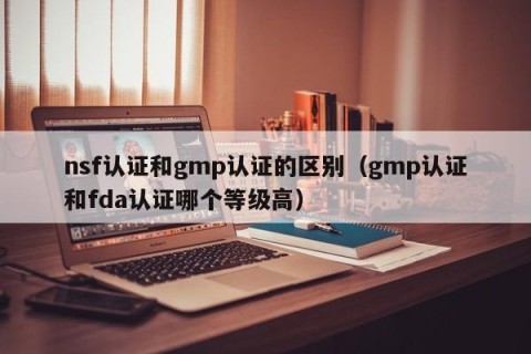nsf认证和gmp认证的区别（gmp认证和fda认证哪个等级高）