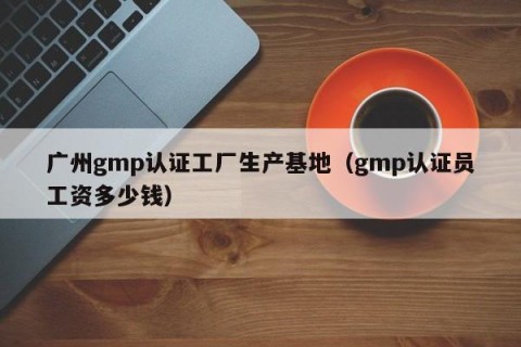 广州gmp认证工厂生产基地（gmp认证员工资多少钱）