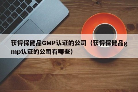 获得保健品GMP认证的公司（获得保健品gmp认证的公司有哪些）