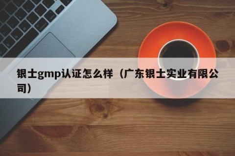 银士gmp认证怎么样（广东银士实业有限公司）