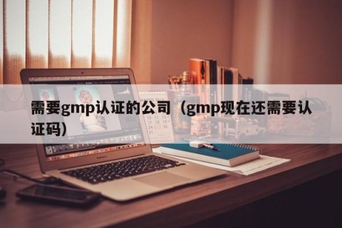 需要gmp认证的公司（gmp现在还需要认证码）