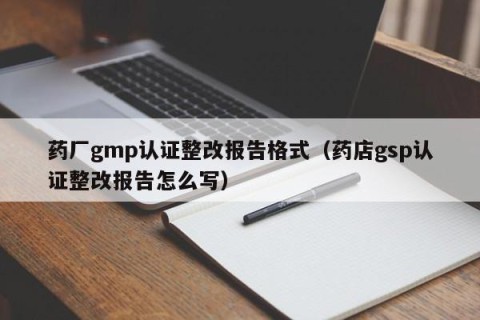 药厂gmp认证整改报告格式（药店gsp认证整改报告怎么写）