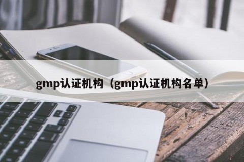 gmp认证机构（gmp认证机构名单）