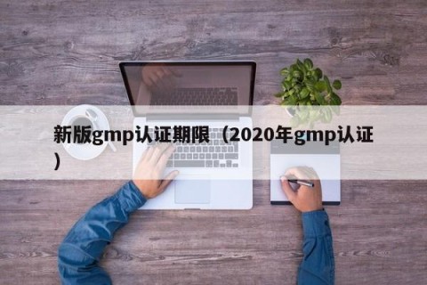 新版gmp认证期限（2020年gmp认证）