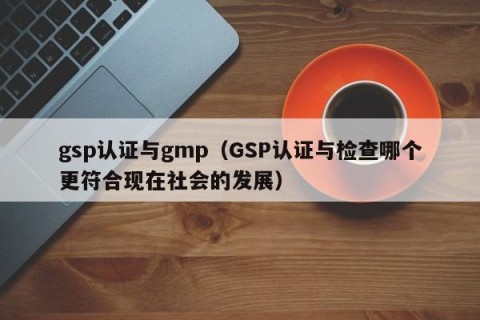 gsp认证与gmp（GSP认证与检查哪个更符合现在社会的发展）