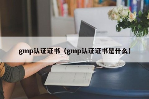 gmp认证证书（gmp认证证书是什么）