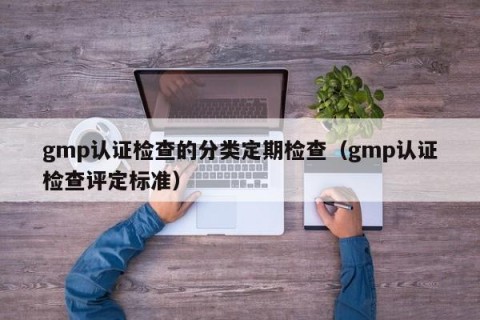 gmp认证检查的分类定期检查（gmp认证检查评定标准）