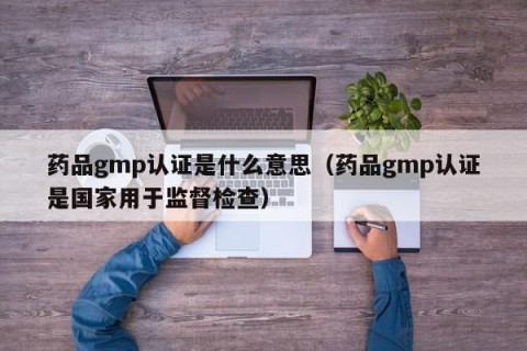 药品gmp认证是什么意思（药品gmp认证是国家用于监督检查）