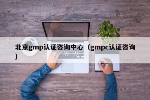 北京gmp认证咨询中心（gmpc认证咨询）