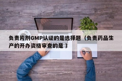 负责片剂GMP认证的是选择题（负责药品生产的开办资格审查的是 ）