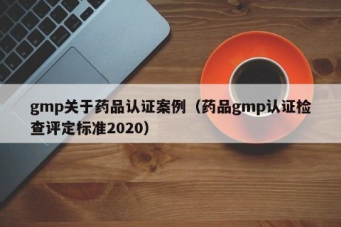 gmp关于药品认证案例（药品gmp认证检查评定标准2020）
