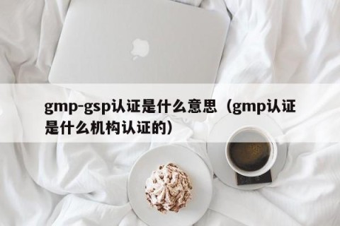 gmp-gsp认证是什么意思（gmp认证是什么机构认证的）