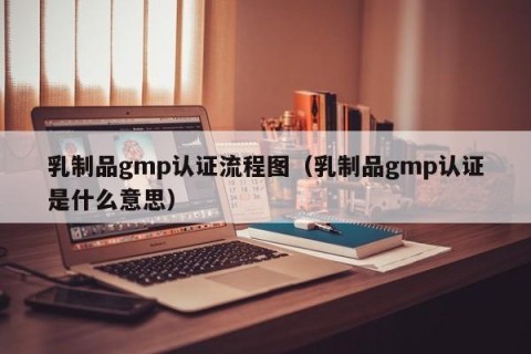 乳制品gmp认证流程图（乳制品gmp认证是什么意思）