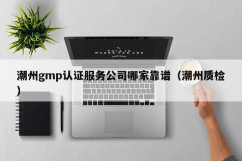 潮州gmp认证服务公司哪家靠谱（潮州质检）