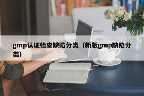 gmp认证检查缺陷分类（新版gmp缺陷分类）