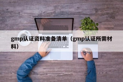 gmp认证资料准备清单（gmp认证所需材料）