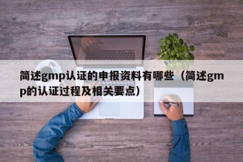 简述gmp认证的申报资料有哪些（简述gmp的认证过程及相关要点）
