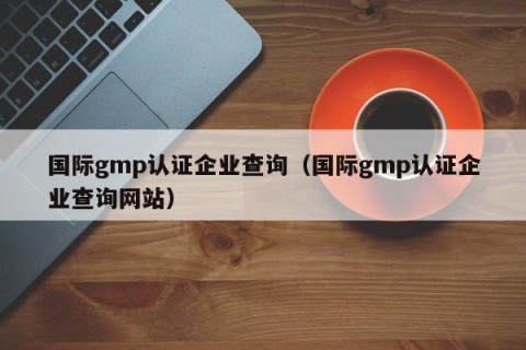国际gmp认证企业查询（国际gmp认证企业查询网站）