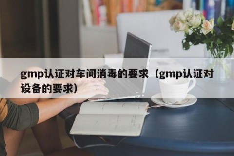 gmp认证对车间消毒的要求（gmp认证对设备的要求）