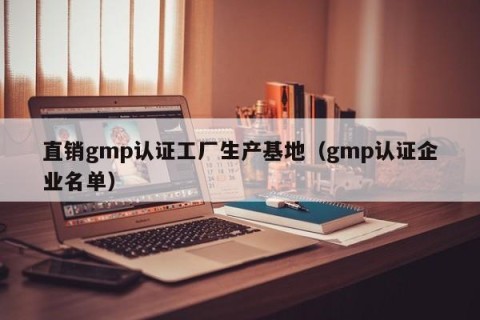 直销gmp认证工厂生产基地（gmp认证企业名单）