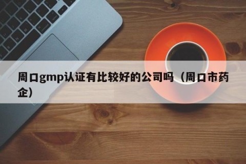 周口gmp认证有比较好的公司吗（周口市药企）