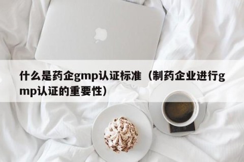 什么是药企gmp认证标准（制药企业进行gmp认证的重要性）