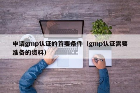申请gmp认证的首要条件（gmp认证需要准备的资料）