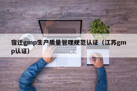 宿迁gmp生产质量管理规范认证（江苏gmp认证）