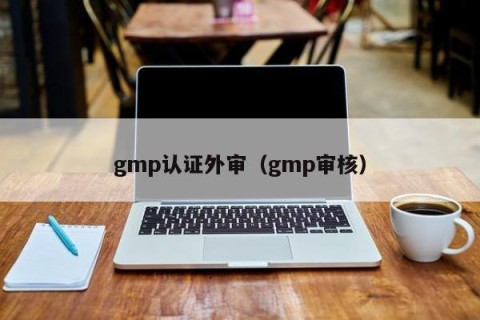 gmp认证外审（gmp审核）