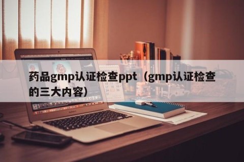 药品gmp认证检查ppt（gmp认证检查的三大内容）