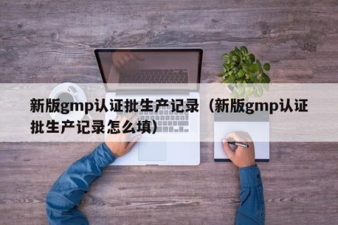 新版gmp认证批生产记录（新版gmp认证批生产记录怎么填）