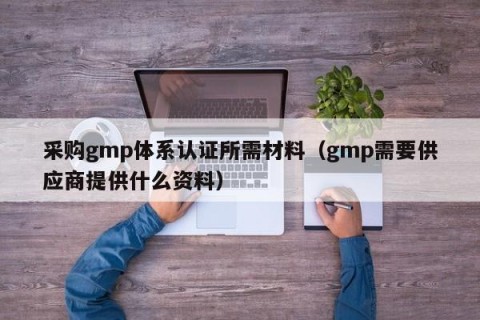 采购gmp体系认证所需材料（gmp需要供应商提供什么资料）