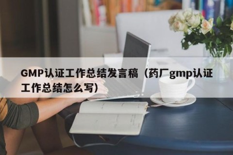 GMP认证工作总结发言稿（药厂gmp认证工作总结怎么写）