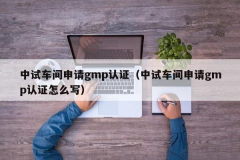 中试车间申请gmp认证（中试车间申请gmp认证怎么写）