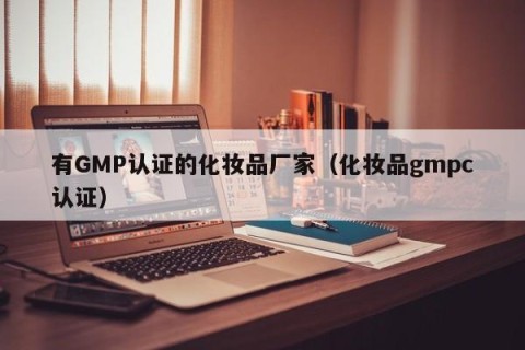 有GMP认证的化妆品厂家（化妆品gmpc认证）
