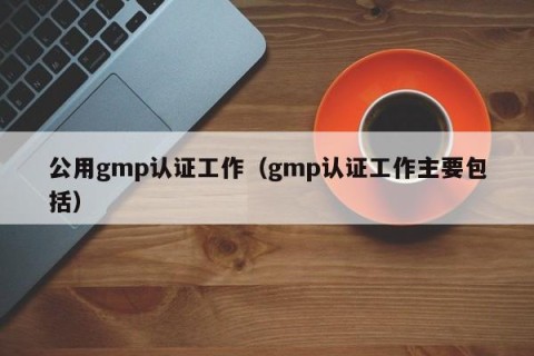 公用gmp认证工作（gmp认证工作主要包括）