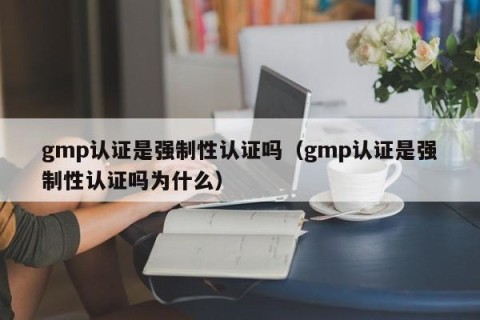 gmp认证是强制性认证吗（gmp认证是强制性认证吗为什么）
