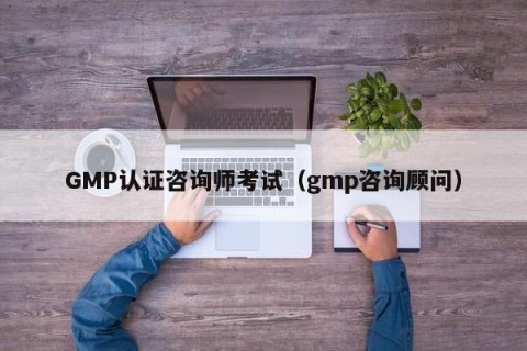 GMP认证咨询师考试（gmp咨询顾问）