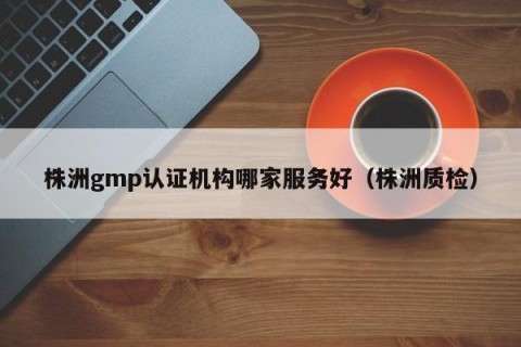 株洲gmp认证机构哪家服务好（株洲质检）