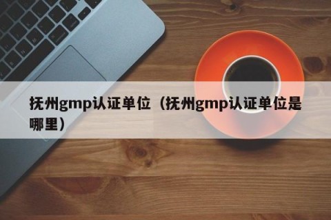 抚州gmp认证单位（抚州gmp认证单位是哪里）