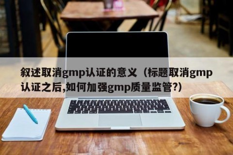 叙述取消gmp认证的意义（标题取消gmp认证之后,如何加强gmp质量监管?）