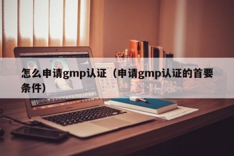 怎么申请gmp认证（申请gmp认证的首要条件）