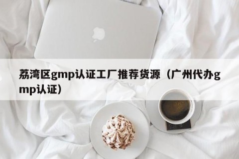 荔湾区gmp认证工厂推荐货源（广州代办gmp认证）